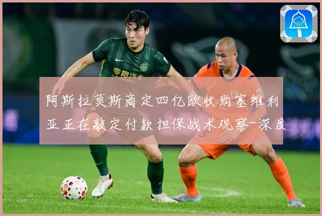 阿斯拉莫斯商定四亿欧收购塞维利亚正在敲定付款担保战术观察-深度解析