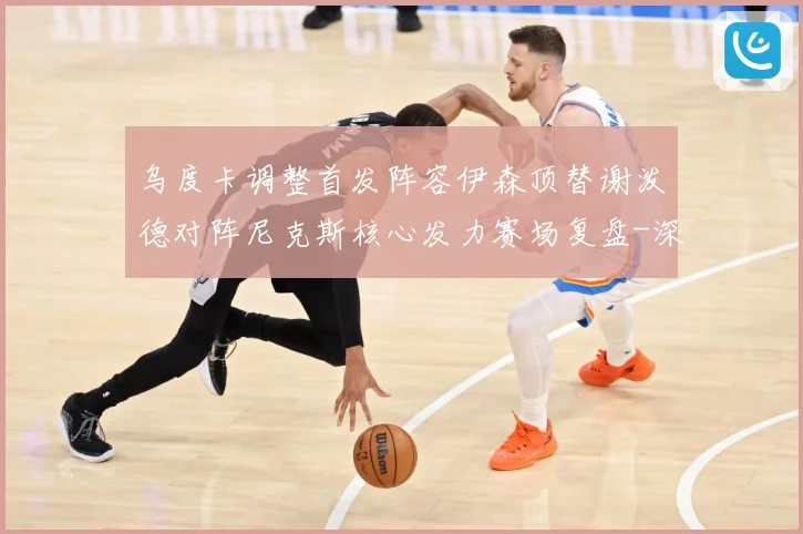 乌度卡调整首发阵容伊森顶替谢泼德对阵尼克斯核心发力赛场复盘-深度解析