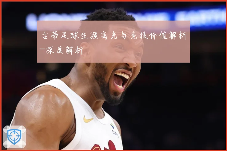 古蒂足球生涯高光与竞技价值解析-深度解析