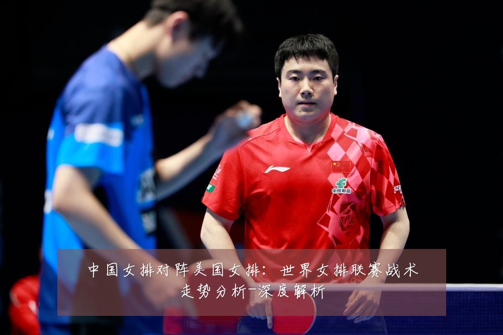 中国女排对阵美国女排：世界女排联赛战术走势分析-深度解析