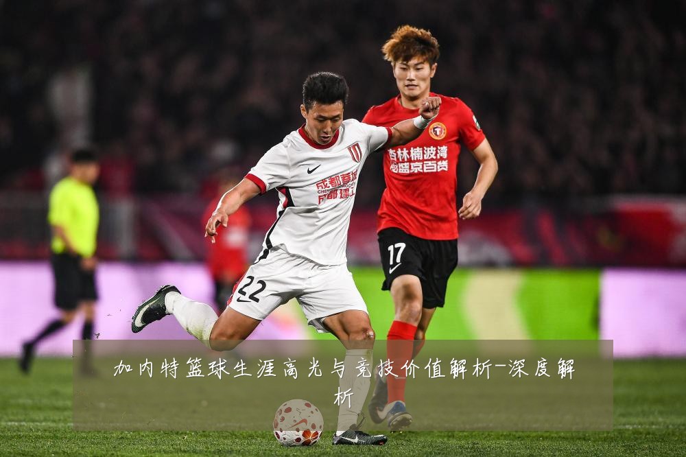 加内特篮球生涯高光与竞技价值解析-深度解析